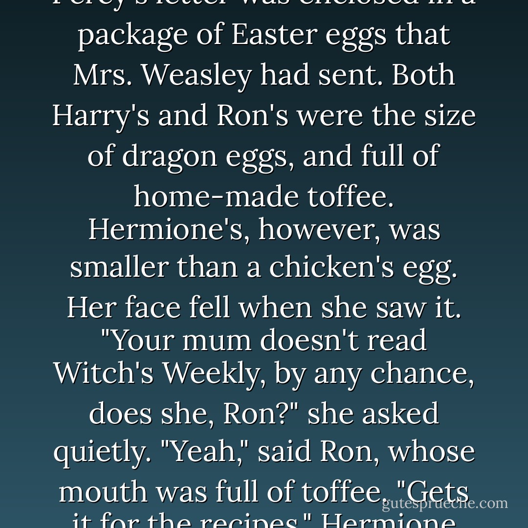 Hedwig didn't return until the end of the Easter holidays. Percy's letter was enclosed in a package of Easter eggs that Mrs. Weasley had sent. Both Harry's and Ron's were the size of dragon eggs, and full of home-made toffee. Hermione's, however, was smaller than a chicken's egg. Her face fell when she saw it.<br />"Your mum doesn't read Witch's Weekly, by any chance, does she, Ron?" she asked quietly.<br />"Yeah," said Ron, whose mouth was full of toffee. "Gets it for the recipes."<br />Hermione looked sadly at her tiny egg. - J.K. Rowling