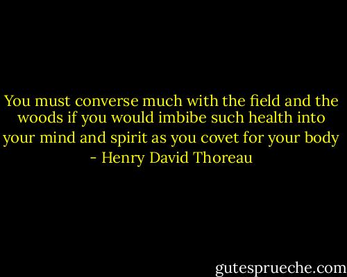 You must converse much with the field and the woods if you would imbibe such health into your mind and spirit as you covet for your body - Henry David Thoreau