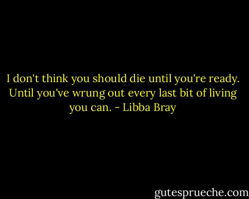 I don't think you should die until you're ready. Until you've wrung out every last bit of living you can. - Libba Bray