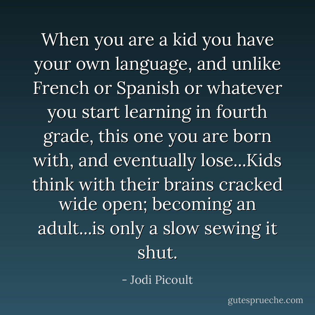 When you are a kid you have your own language, and unlike French or Spanish or whatever you start learning in fourth grade, this one you are born with, and eventually lose...Kids think with their brains cracked wide open; becoming an adult...is only a slow sewing it shut. - Jodi Picoult