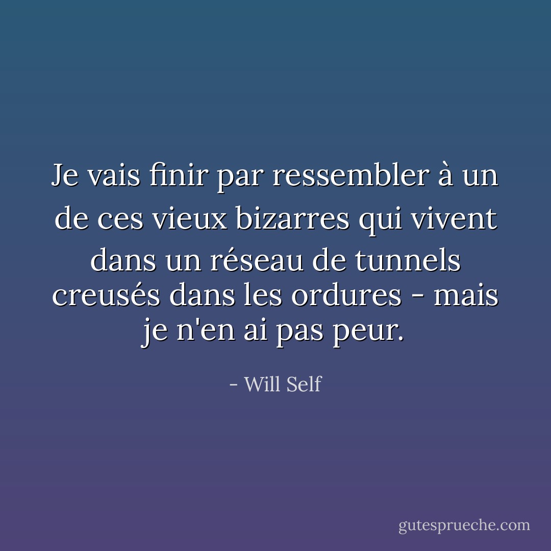 Je vais finir par ressembler à un de ces vieux bizarres qui vivent dans un réseau de tunnels creusés dans les ordures - mais je n'en ai pas peur. - Will Self