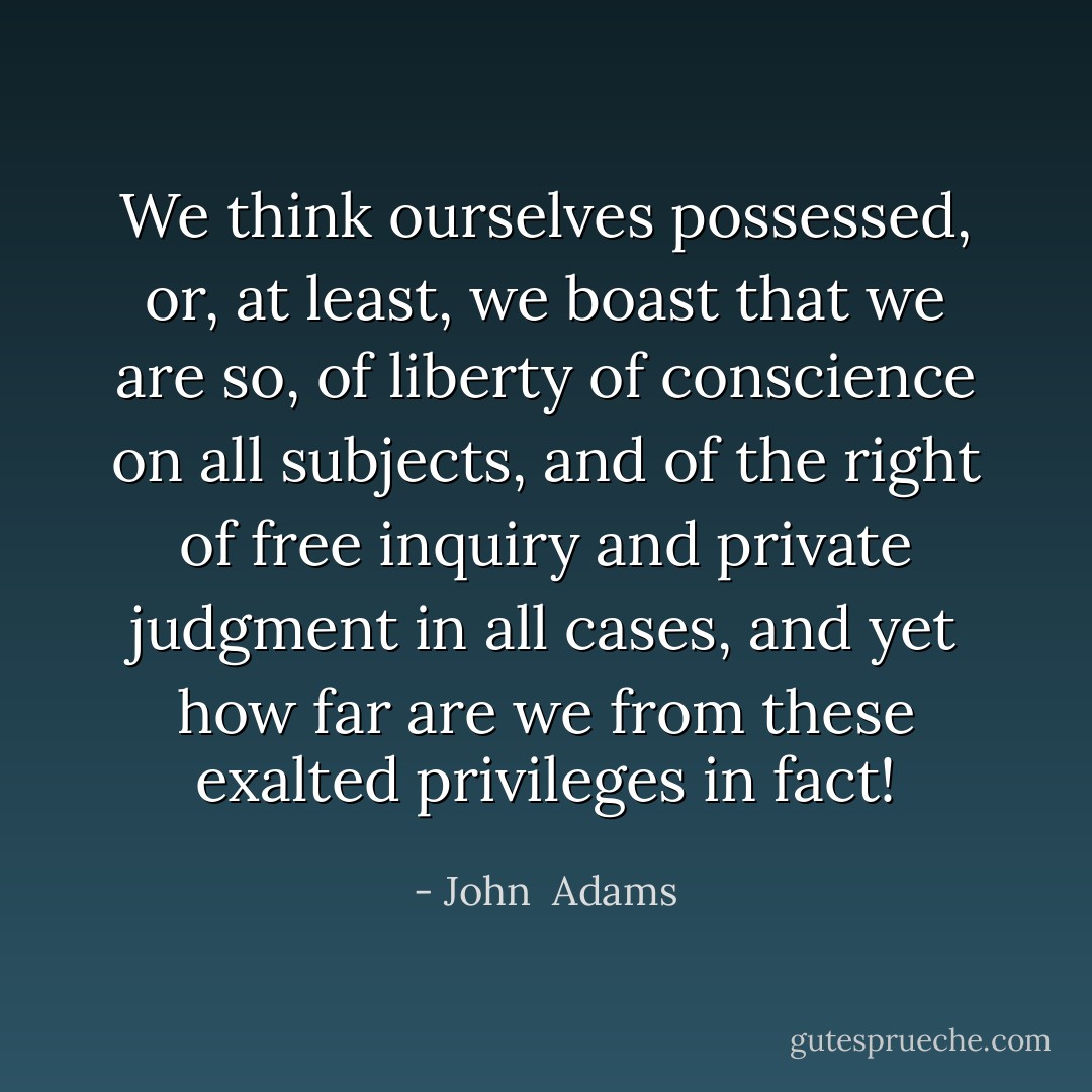 We think ourselves possessed, or, at least, we boast that we are so, of liberty of conscience on all subjects, and of the right of free inquiry and private judgment in all cases, and yet how far are we from these exalted privileges in fact! - John  Adams
