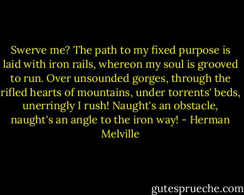 Swerve me? The path to my fixed purpose is laid with iron rails, whereon my soul is grooved to run. Over unsounded gorges, through the rifled hearts of mountains, under torrents' beds, unerringly I rush! Naught's an obstacle, naught's an angle to the iron way! - Herman Melville