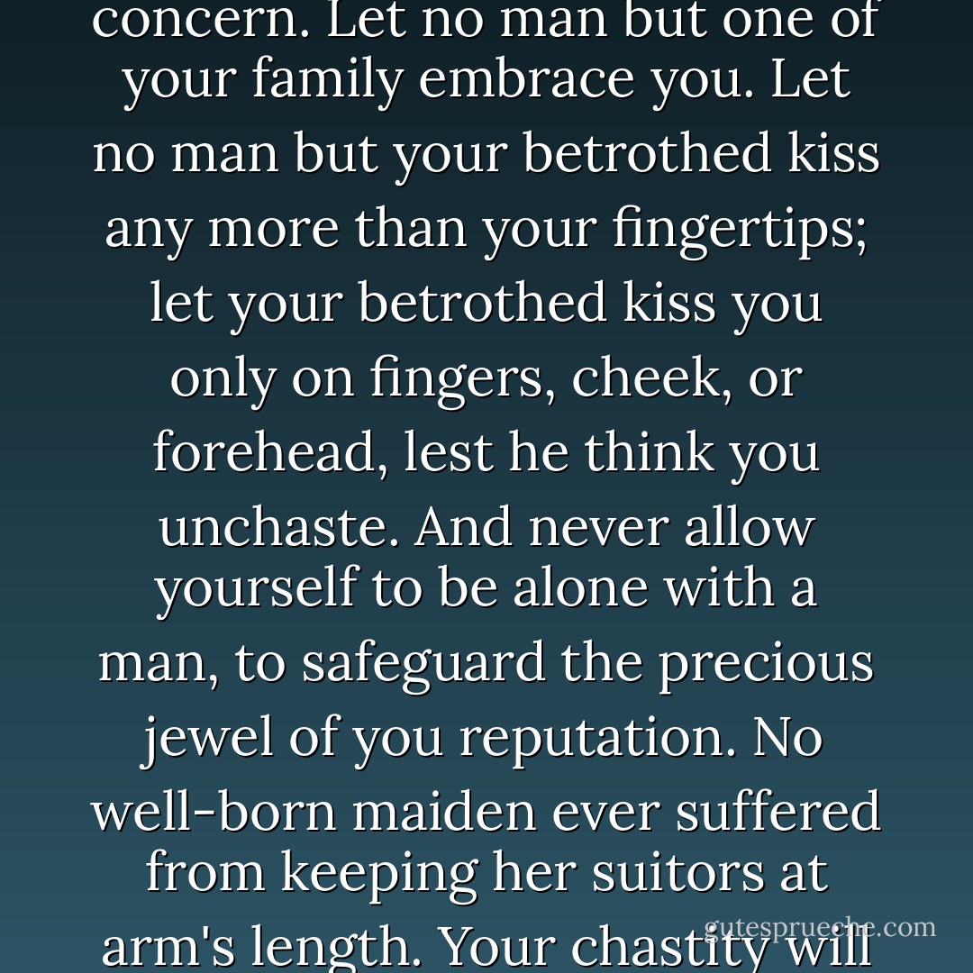 A noble maiden must convey dignity and chastity without appearing to think about either one. Let common-born girls tussle in the hay with their loutish swains. The future of your family's bloodline and your future lord's bloodline should be your greatest concern. Let no man but one of your family embrace you. Let no man but your betrothed kiss any more than your fingertips; let your betrothed kiss you only on fingers, cheek, or forehead, lest he think you unchaste. And never allow yourself to be alone with a man, to safeguard the precious jewel of you reputation. No well-born maiden ever suffered from keeping her suitors at arm's length. Your chastity will make you a prize to you future husband's house and an honor to your own."<br />- form Advice to a Young Noblewoman, by Lady Fronia of Whitehall (in Maren) given to Ally on her twelfth birthday by her godmother, Queen Thayet - Tamora Pierce