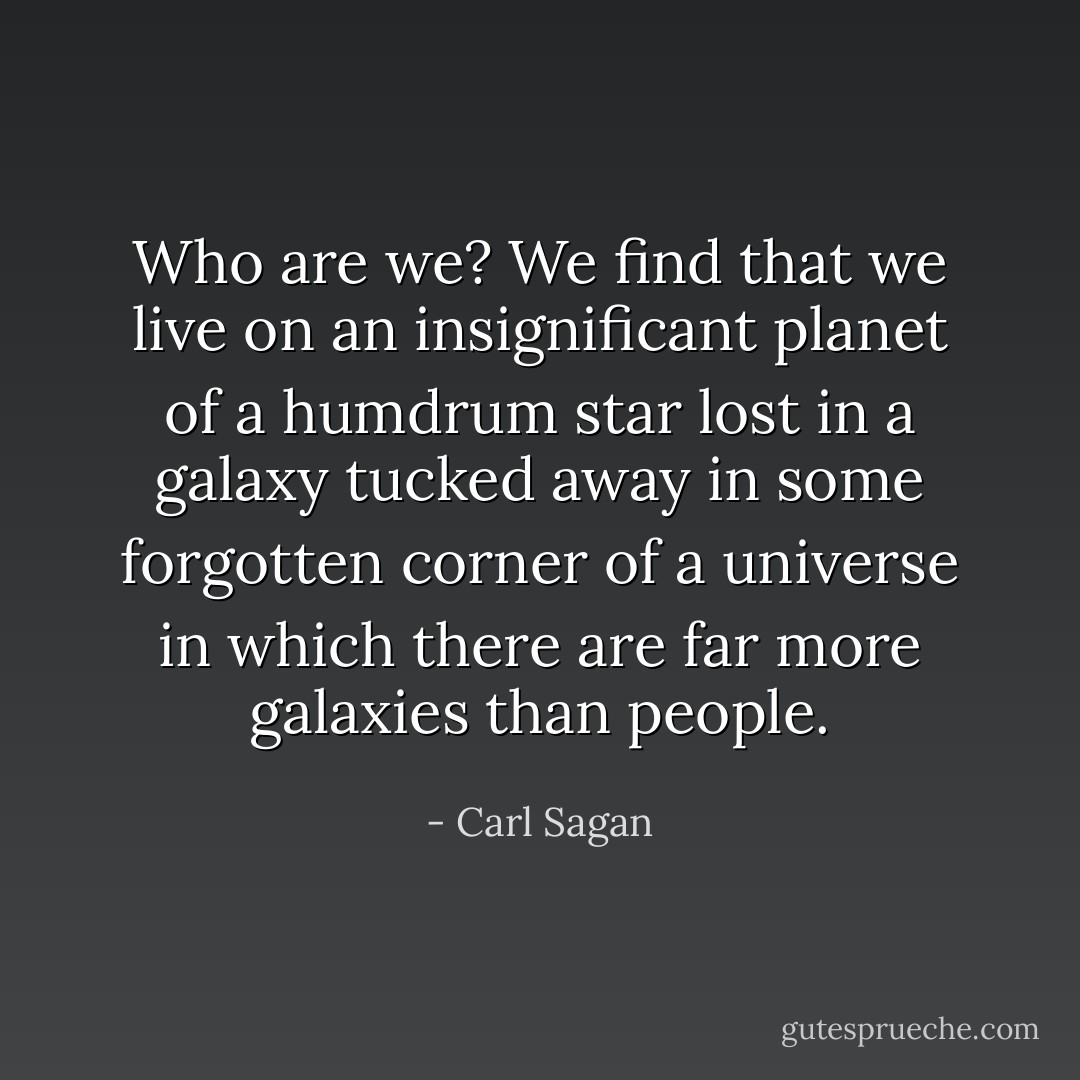 Who are we? We find that we live on an insignificant planet of a humdrum star lost in a galaxy tucked away in some forgotten corner of a universe in which there are far more galaxies than people. - Carl Sagan