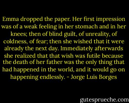 Emma dropped the paper. Her first impression was of a weak feeling in her stomach and in her knees; then of blind guilt, of unreality, of coldness, of fear; then she wished that it were already the next day. Immediately afterwards she realized that that wish was futile because the death of her father was the only thing that had happened in the world, and it would go on happening endlessly. - Jorge Luis Borges