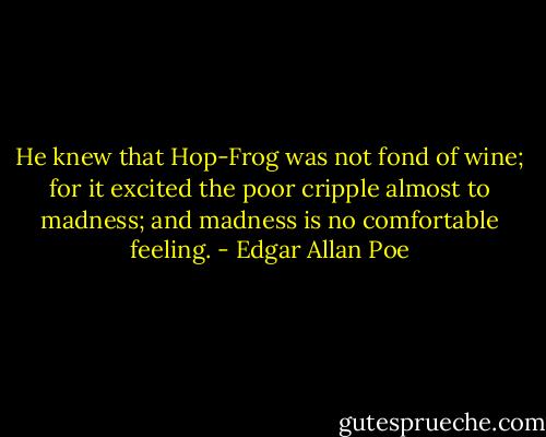 He knew that Hop-Frog was not fond of wine; for it excited the poor cripple almost to madness; and madness is no comfortable feeling. - Edgar Allan Poe