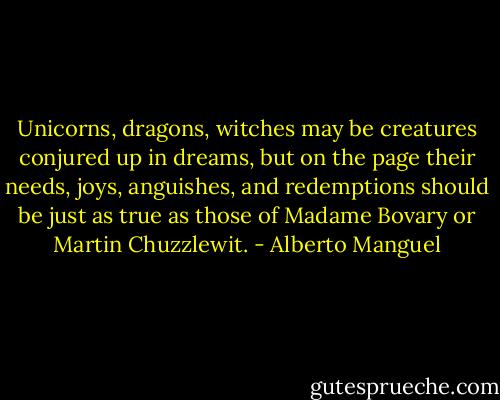 Unicorns, dragons, witches may be creatures conjured up in dreams, but on the page their needs, joys, anguishes, and redemptions should be just as true as those of Madame Bovary or Martin Chuzzlewit. - Alberto Manguel