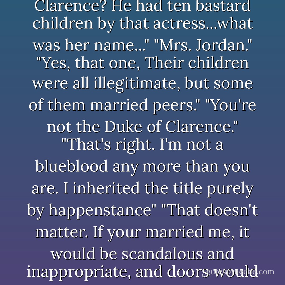 I am illegitimate," she said distinctly, as if he were a foreigner trying to learn English. "You are a viscount. You can't marry a bastard."<br />"What about the Duke of Clarence? He had ten bastard children by that actress...what was her name..."<br />"Mrs. Jordan."<br />"Yes, that one, Their children were all illegitimate, but some of them married peers."<br />"You're not the Duke of Clarence."<br />"That's right. I'm not a blueblood any more than you are. I inherited the title purely by happenstance"<br />"That doesn't matter. If your married me, it would be scandalous and inappropriate, and doors would be closed to you."<br />"Good God, woman, I let two of my sisters marry Gypsies. Those doors have already been closed, bolted, and nailed shut. - Lisa Kleypas