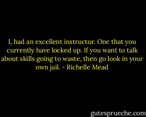I, had an excellent instructor. One that you currently have locked up. If you want to talk about skills going to waste, then go look in your own jail. - Richelle Mead