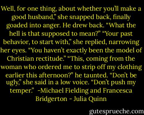 Well, for one thing, about whether you’ll make a good husband,” she snapped back, finally goaded into anger.<br />He drew back. “What the hell is that supposed to mean?”<br />“Your past behavior, to start with,” she replied, narrowing her eyes. “You haven’t exactly been the<br />model of Christian rectitude.”<br />“This, coming from the woman who ordered me to strip off my clothing earlier this afternoon?” he<br />taunted.<br />“Don’t be ugly,” she said in a low voice.<br />“Don’t push my temper.”<br /><br />-Michael Fielding and Francesca Bridgerton - Julia Quinn