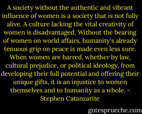 A society without the authentic and vibrant influence of women is a society that is not fully alive. A culture lacking the vital creativity of women is disadvantaged. Without the bearing of women on world affairs, humanity's already tenuous grip on peace is made even less sure. When women are barred, whether by law, cultural prejudice, or political ideology, from developing their full potential and offering their unique gifts, it is an injustice to women themselves and to humanity as a whole. - Stephen Catanzarite
