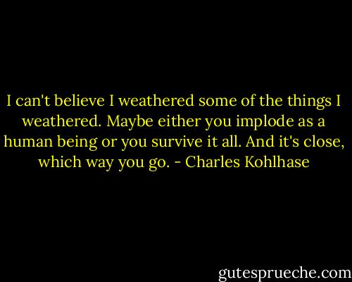 I can't believe I weathered some of the things I weathered. Maybe either you implode as a human being or you survive it all. And it's close, which way you go. - Charles Kohlhase