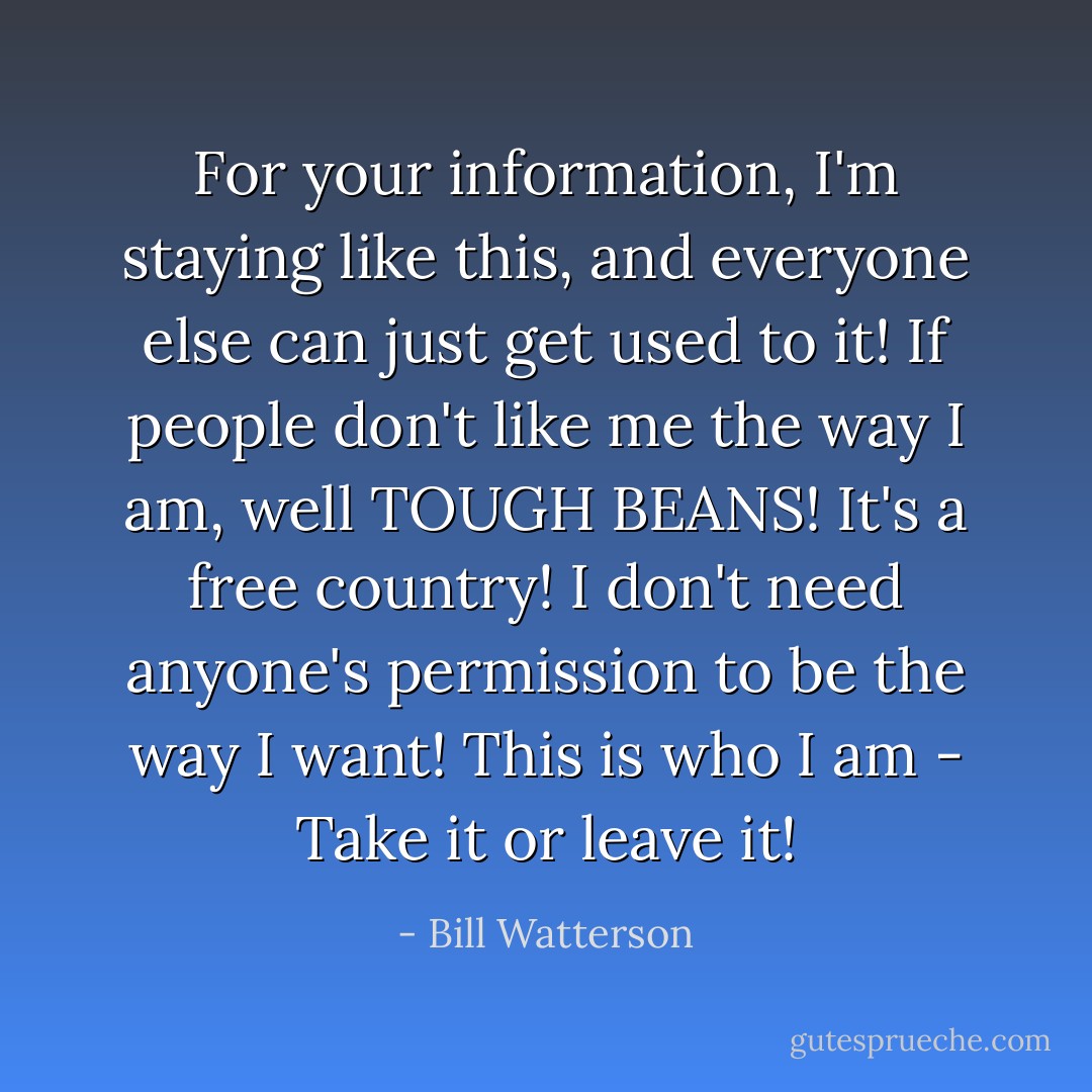 For your information, I'm staying like this, and everyone else can just get used to it! If people don't like me the way I am, well TOUGH BEANS! It's a free country! I don't need anyone's permission to be the way I want! This is who I am - Take it or leave it! - Bill Watterson
