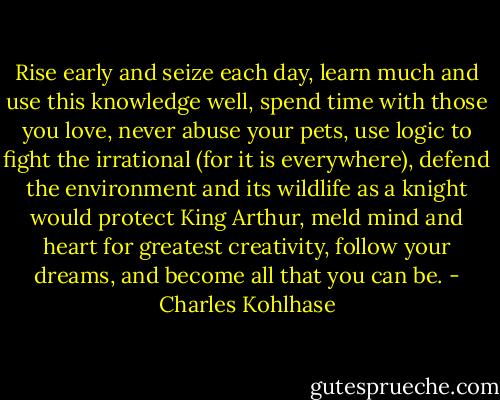 Rise early and seize each day, learn much and use this knowledge well, spend time with those you love, never abuse your pets, use logic to fight the irrational (for it is everywhere), defend the environment and its wildlife as a knight would protect King Arthur, meld mind and heart for greatest creativity, follow your dreams, and become all that you can be. - Charles Kohlhase