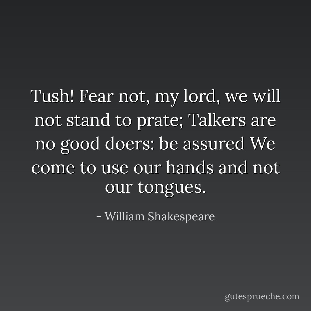 Tush!<br />Fear not, my lord, we will not stand to prate;<br />Talkers are no good doers: be assured<br />We come to use our hands and not our tongues. - William Shakespeare
