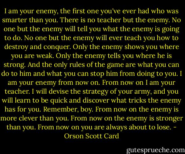 I am your enemy, the first one you've ever had who was smarter than you. There is no teacher but the enemy. No one but the enemy will tell you what the enemy is going to do. No one but the enemy will ever teach you how to destroy and conquer. Only the enemy shows you where you are weak. Only the enemy tells you where he is strong. And the only rules of the game are what you can do to him and what you can stop him from doing to you. I am your enemy from now on. From now on I am your teacher. I will devise the strategy of your army, and you will learn to be quick and discover what tricks the enemy has for you. Remember, boy. From now on the enemy is more clever than you. From now on the enemy is stronger than you. From now on you are always about to lose. - Orson Scott Card