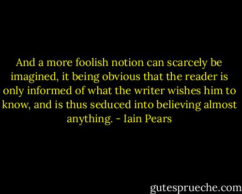 And a more foolish notion can scarcely be imagined, it being obvious that the reader is only informed of what the writer wishes him to know, and is thus seduced into believing almost anything. - Iain Pears