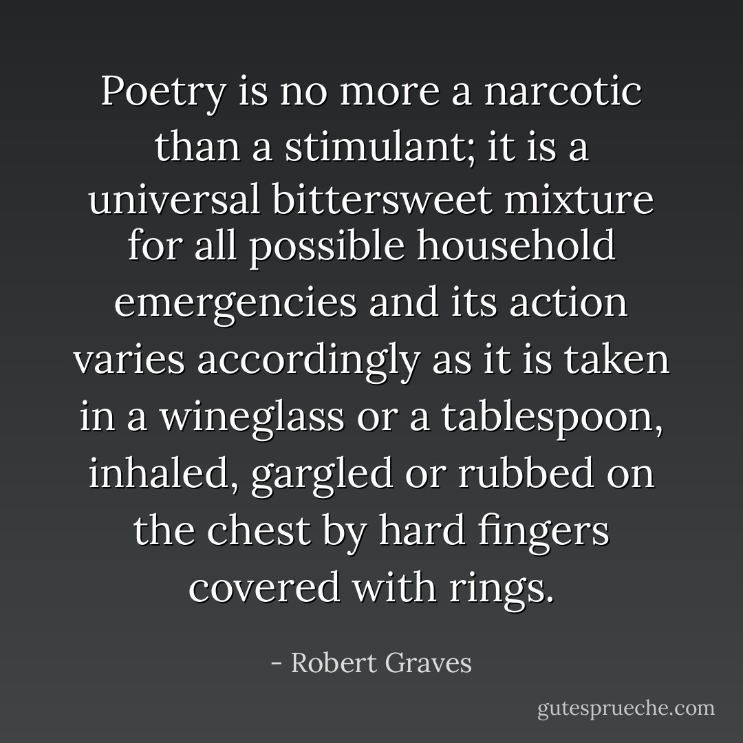 Poetry is no more a narcotic than a stimulant; it is a universal bittersweet mixture for all possible household emergencies and its action varies accordingly as it is taken in a wineglass or a tablespoon, inhaled, gargled or rubbed on the chest by hard fingers covered with rings. - Robert Graves