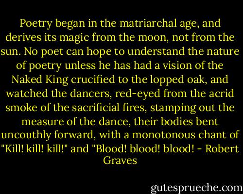 Poetry began in the matriarchal age, and derives its magic from the moon, not from the sun. No poet can hope to understand the nature of poetry unless he has had a vision of the Naked King crucified to the lopped oak, and watched the dancers, red-eyed from the acrid smoke of the sacrificial fires, stamping out the measure of the dance, their bodies bent uncouthly forward, with a monotonous chant of "Kill! kill! kill!" and "Blood! blood! blood! - Robert Graves