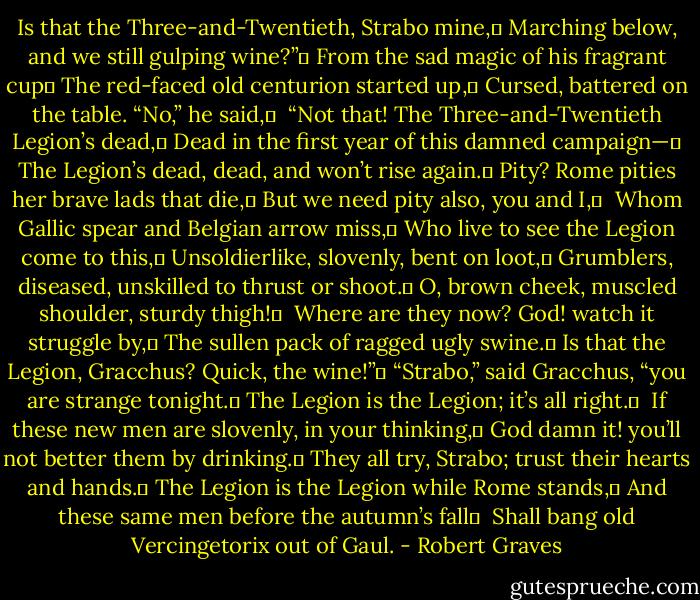 Is that the Three-and-Twentieth, Strabo mine,	<br />Marching below, and we still gulping wine?”	<br />From the sad magic of his fragrant cup	<br />The red-faced old centurion started up,	<br />Cursed, battered on the table. “No,” he said,	 <br />“Not that! The Three-and-Twentieth Legion’s dead,	<br />Dead in the first year of this damned campaign—	<br />The Legion’s dead, dead, and won’t rise again.	<br />Pity? Rome pities her brave lads that die,	<br />But we need pity also, you and I,	 <br />Whom Gallic spear and Belgian arrow miss,	<br />Who live to see the Legion come to this,	<br />Unsoldierlike, slovenly, bent on loot,	<br />Grumblers, diseased, unskilled to thrust or shoot.	<br />O, brown cheek, muscled shoulder, sturdy thigh!	 <br />Where are they now? God! watch it struggle by,	<br />The sullen pack of ragged ugly swine.	<br />Is that the Legion, Gracchus? Quick, the wine!”	<br />“Strabo,” said Gracchus, “you are strange tonight.	<br />The Legion is the Legion; it’s all right.	 <br />If these new men are slovenly, in your thinking,	<br />God damn it! you’ll not better them by drinking.	<br />They all try, Strabo; trust their hearts and hands.	<br />The Legion is the Legion while Rome stands,	<br />And these same men before the autumn’s fall	 <br />Shall bang old Vercingetorix out of Gaul. - Robert Graves