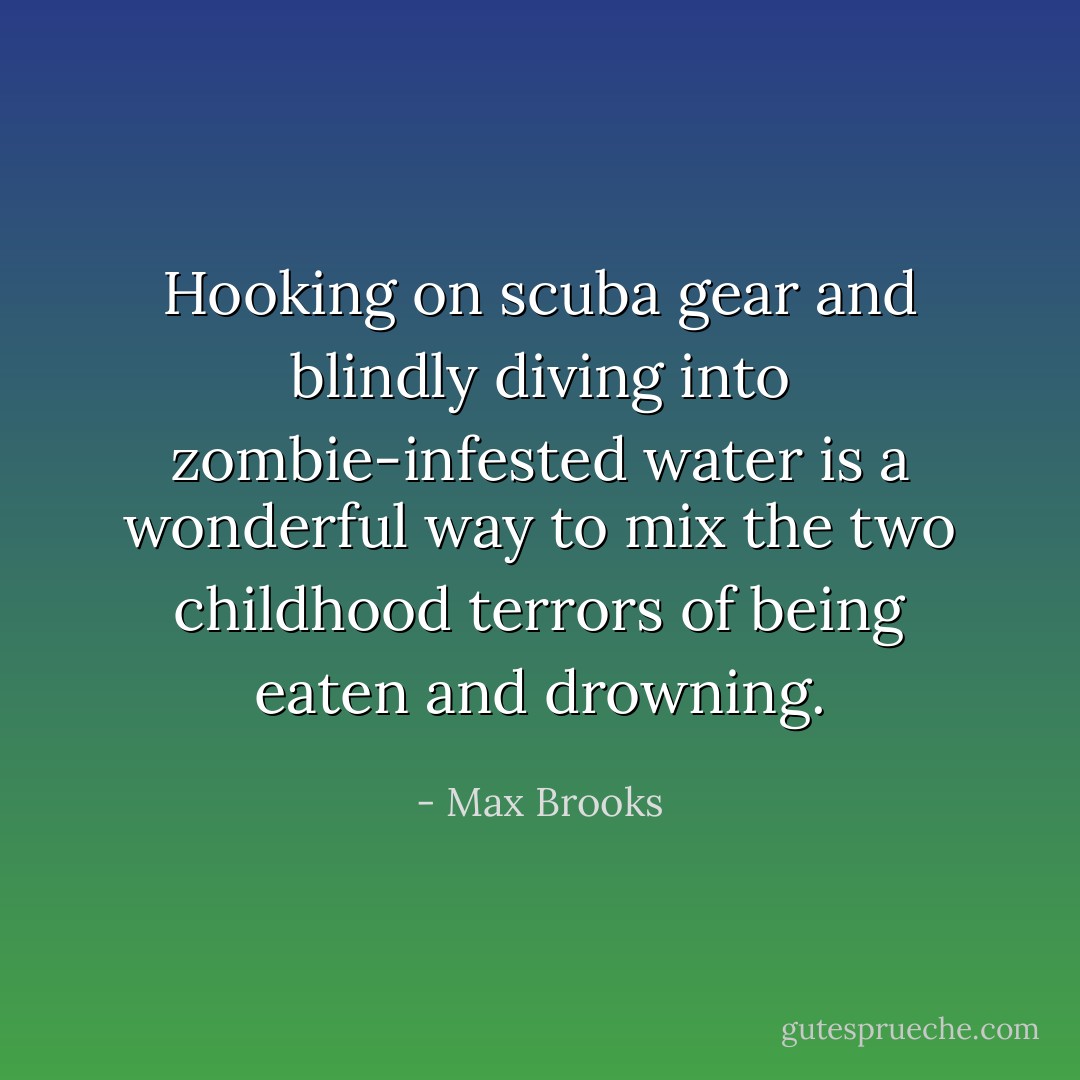 Hooking on scuba gear and blindly diving into zombie-infested water is a wonderful way to mix the two childhood terrors of being eaten and drowning. - Max Brooks