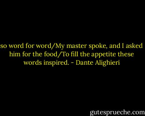 so word for word/My master spoke, and I asked him for the food/To fill the appetite these words inspired. - Dante Alighieri