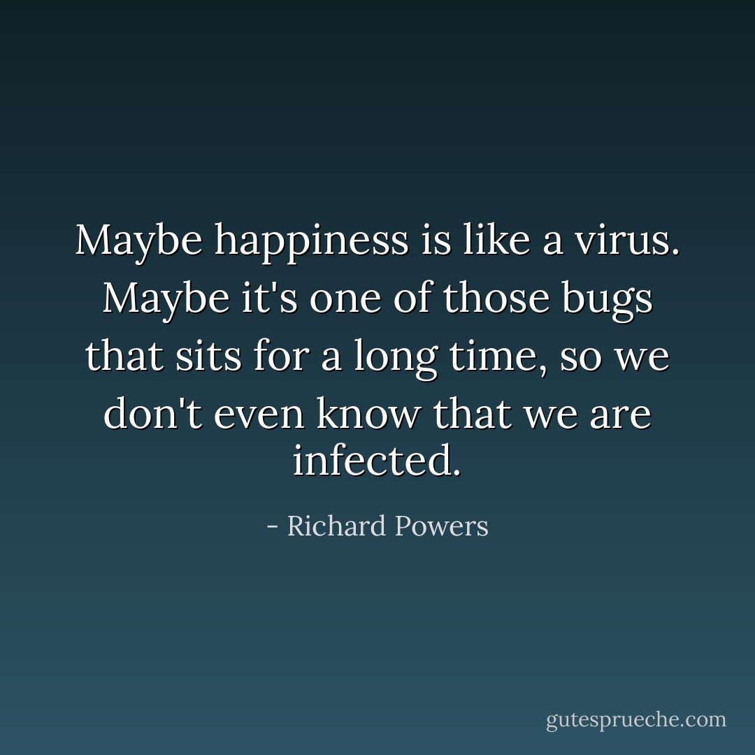 Maybe happiness is like a virus. Maybe it's one of those bugs that sits for a long time, so we don't even know that we are infected. - Richard Powers