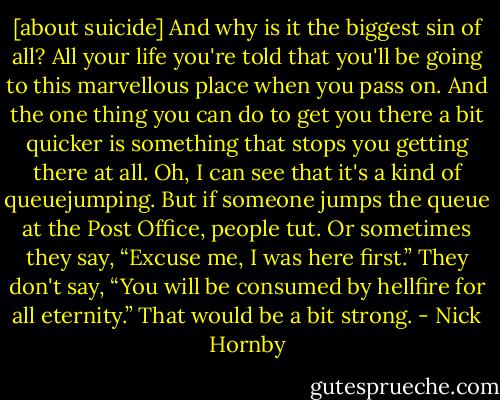 [about suicide] And why is it the biggest sin of all? All your life you're told that you'll be going to this marvellous place when you pass on. And the one thing you can do to get you there a bit quicker is something that stops you getting there at all. Oh, I can see that it's a kind of queue­jumping. But if someone jumps the queue at the Post Office, people tut. Or sometimes they say, “Excuse me, I was here first.” They don't say, “You will be consumed by hellfire for all eternity.” That would be a bit strong. - Nick Hornby
