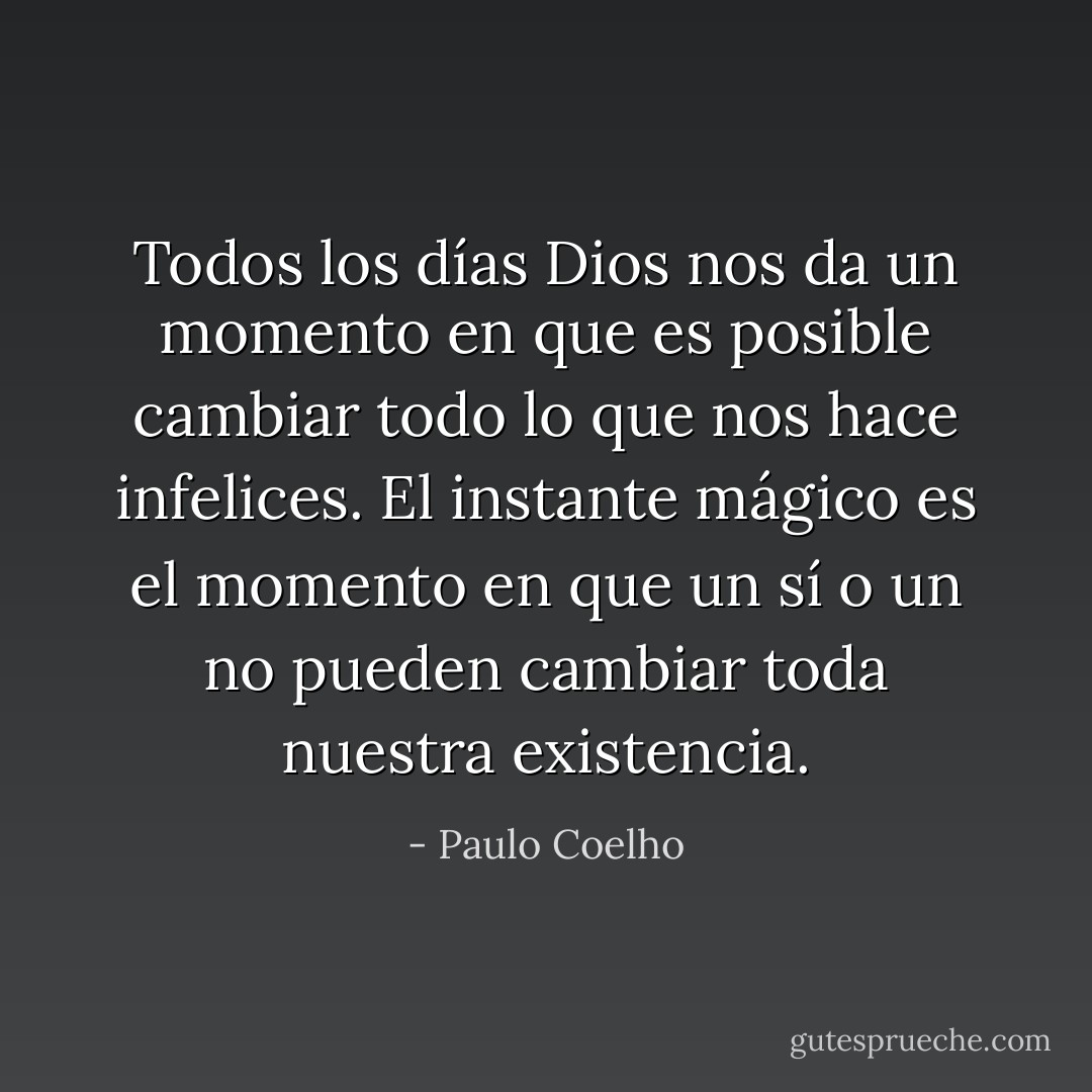 Todos los días Dios nos da un momento en que es posible cambiar todo lo que nos hace infelices. El instante mágico es el momento en que un sí o un no pueden cambiar toda nuestra existencia. - Paulo Coelho
