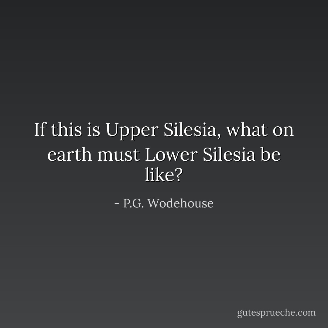 If this is Upper Silesia, what on earth must Lower Silesia be like? - P.G. Wodehouse