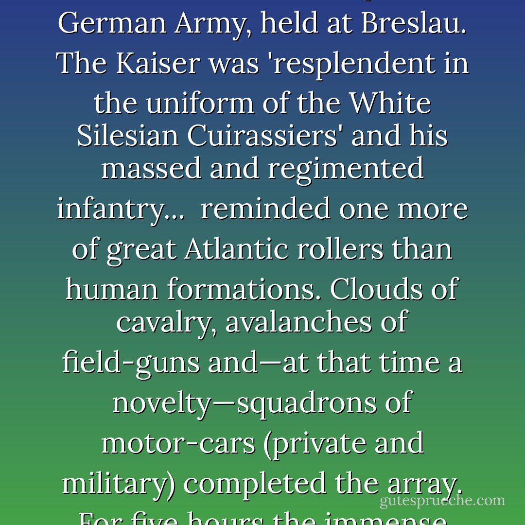 Wars, wars, wars': reading up on the region I came across one moment when quintessential Englishness had in fact intersected with this darkling plain. In 1906 Winston Churchill, then the minister responsible for British colonies, had been honored by an invitation from Kaiser Wilhelm II to attend the annual maneuvers of the Imperial German Army, held at Breslau. The Kaiser was 'resplendent in the uniform of the White Silesian Cuirassiers' and his massed and regimented infantry...<br /><br /><blockquote>reminded one more of great Atlantic rollers than human formations. Clouds of cavalry, avalanches of field-guns and—at that time a novelty—squadrons of motor-cars (private and military) completed the array. For five hours the immense defilade continued. Yet this was only a twentieth of the armed strength of the regular German Army before mobilization.</blockquote><br />Strange to find Winston Churchill and Sylvia Plath both choosing the word 'roller,' in both its juggernaut and wavelike declensions, for that scene. - Christopher Hitchens