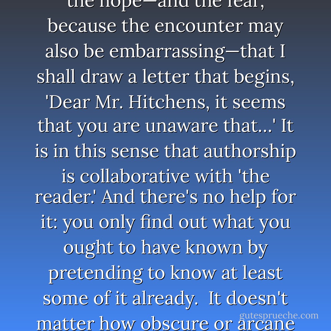 Every article and review and book that I have ever published has constituted an appeal to the person or persons to whom I should have talked before I dared to write it. I never launch any little essay without the hope—and the fear, because the encounter may also be embarrassing—that I shall draw a letter that begins, 'Dear Mr. Hitchens, it seems that you are unaware that…' It is in this sense that authorship is collaborative with 'the reader.' And there's no help for it: you only find out what you ought to have known by pretending to know at least some of it already.<br /><br />It doesn't matter how obscure or arcane or esoteric your place of publication may be: some sweet law ensures that the person who should be scrutinizing your work eventually does do so. - Christopher Hitchens