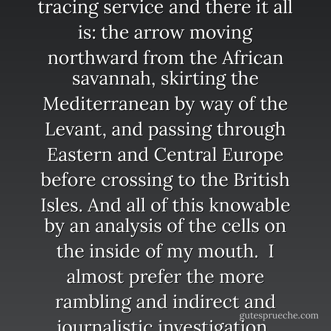 I have had my mother's wing of my genetic ancestry analyzed by the <i>National Geographic</i> tracing service and there it all is: the arrow moving northward from the African savannah, skirting the Mediterranean by way of the Levant, and passing through Eastern and Central Europe before crossing to the British Isles. And all of this knowable by an analysis of the cells on the inside of my mouth.<br /><br />I almost prefer the more rambling and indirect and journalistic investigation, which seems somehow less… deterministic. - Christopher Hitchens