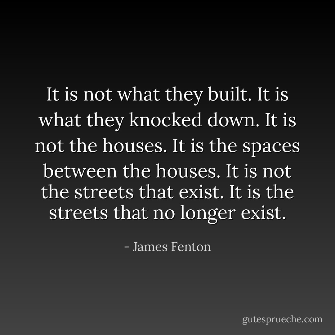 It is not what they built. It is what they knocked down.<br />It is not the houses. It is the spaces between the houses.<br />It is not the streets that exist. It is the streets that no longer exist. - James Fenton