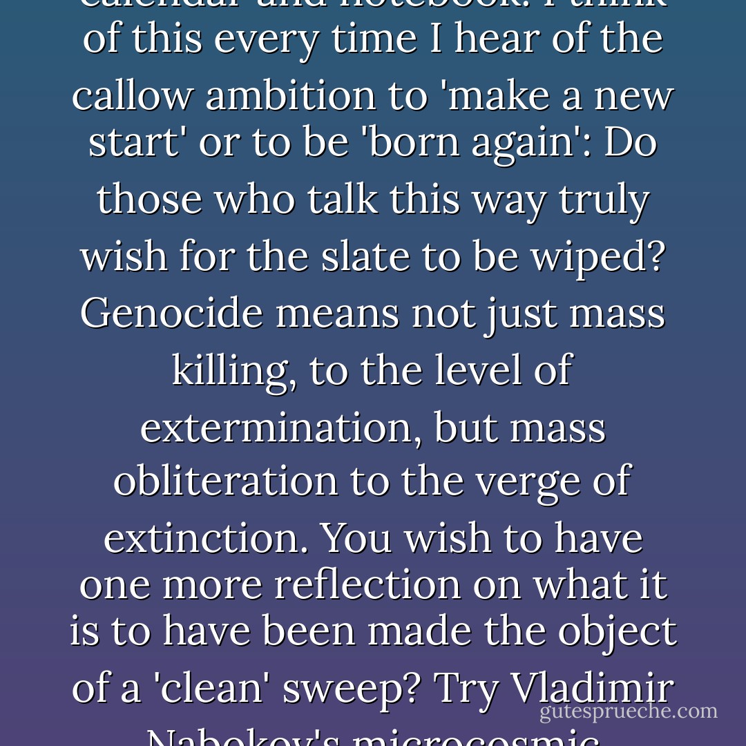 I once spoke to someone who had survived the genocide in Rwanda, and she said to me that there was now nobody left on the face of the earth, either friend or relative, <i>who knew who she was</i>. No one who remembered her girlhood and her early mischief and family lore; no sibling or boon companion who could tease her about that first romance; no lover or pal with whom to reminisce. All her birthdays, exam results, illnesses, friendships, kinships—gone. She went on living, but with a <i>tabula rasa</i> as her diary and calendar and notebook. I think of this every time I hear of the callow ambition to 'make a new start' or to be 'born again': Do those who talk this way truly wish for the slate to be wiped? Genocide means not just mass killing, to the level of extermination, but mass obliteration to the verge of extinction. You wish to have one more reflection on what it is to have been made the object of a 'clean' sweep? Try Vladimir Nabokov's microcosmic miniature story 'Signs and Symbols,' which is about angst and misery in general but also succeeds in placing it in what might be termed a starkly individual perspective. The album of the distraught family contains a faded study of Aunt Rosa, a fussy, angular, wild-eyed old lady, who had lived in a tremulous world of bad news, bankruptcies, train accidents, cancerous growths—until the Germans put her to death, together with all the people she had worried about. - Christopher Hitchens