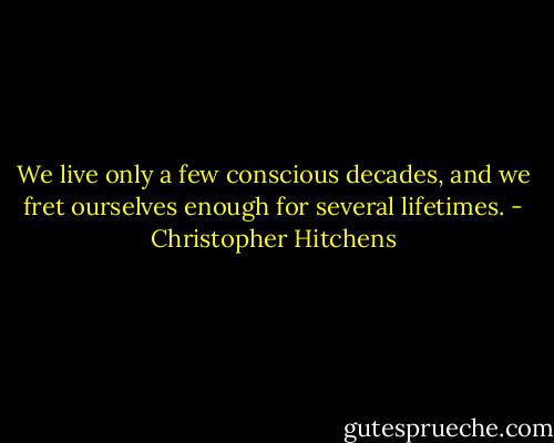 We live only a few conscious decades, and we fret ourselves enough for several lifetimes. - Christopher Hitchens