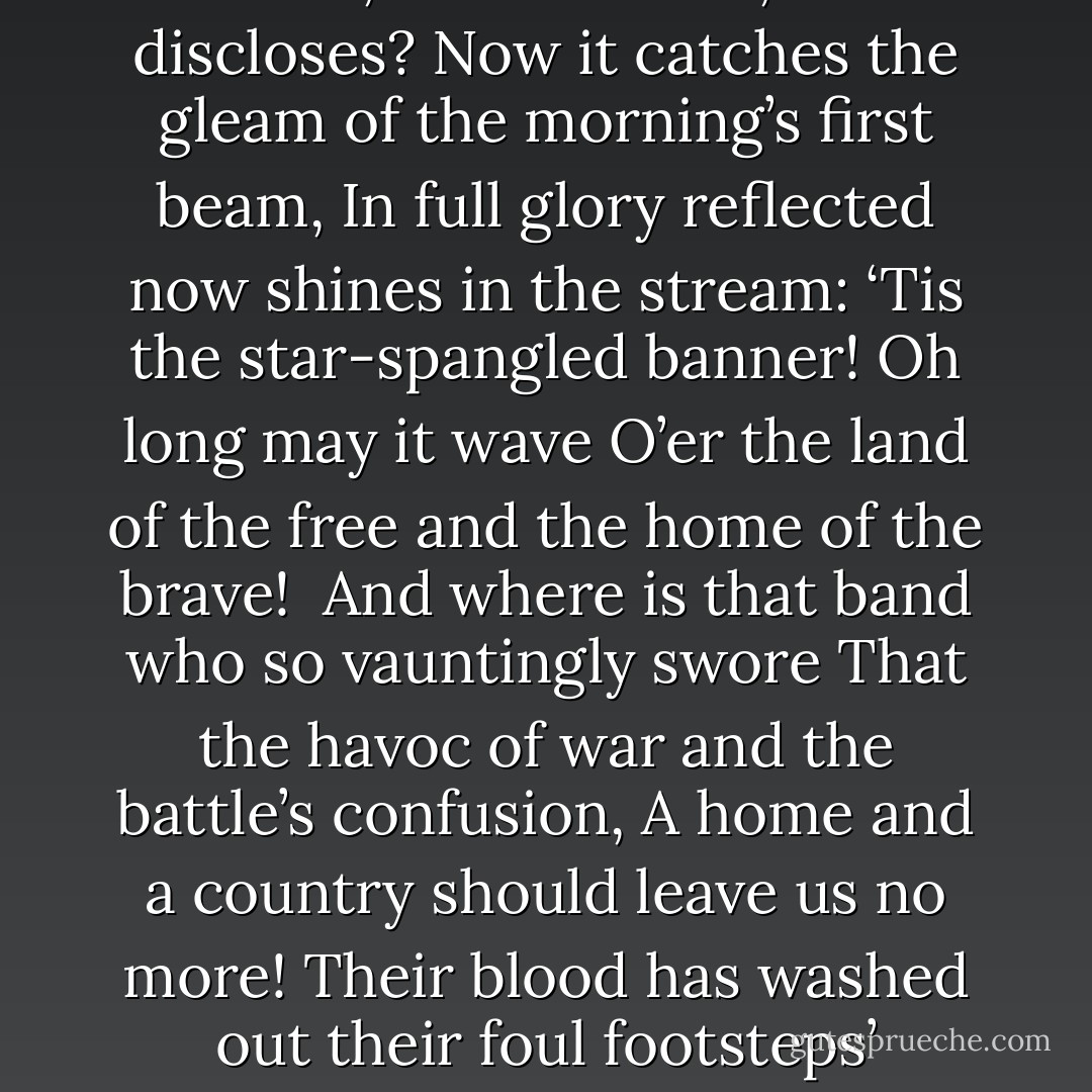 Oh, say can you see by the dawn’s early light<br />What so proudly we hailed at the twilight’s last gleaming?<br />Whose broad stripes and bright stars thru the perilous fight,<br />O’er the ramparts we watched were so gallantly streaming?<br />And the rocket’s red glare, the bombs bursting in air,<br />Gave proof through the night that our flag was still there.<br />Oh, say does that star-spangled banner yet wave<br />O’er the land of the free and the home of the brave?<br /><br />On the shore, dimly seen through the mists of the deep,<br />Where the foe’s haughty host in dread silence reposes,<br />What is that which the breeze, o’er the towering steep,<br />As it fitfully blows, half conceals, half discloses?<br />Now it catches the gleam of the morning’s first beam,<br />In full glory reflected now shines in the stream:<br />‘Tis the star-spangled banner! Oh long may it wave<br />O’er the land of the free and the home of the brave!<br /><br />And where is that band who so vauntingly swore<br />That the havoc of war and the battle’s confusion,<br />A home and a country should leave us no more!<br />Their blood has washed out their foul footsteps’ pollution.<br />No refuge could save the hireling and slave<br />From the terror of flight, or the gloom of the grave:<br />And the star-spangled banner in triumph doth wave<br />O’er the land of the free and the home of the brave!<br /><br />Oh! thus be it ever, when freemen shall stand<br />Between their loved home and the war’s desolation!<br />Blest with victory and peace, may the heav’n rescued land<br />Praise the Power that hath made and preserved us a nation.<br />Then conquer we must, when our cause it is just,<br />And this be our motto: “In God is our trust.”<br />And the star-spangled banner in triumph shall wave<br />O’er the land of the free and the home of the brave! - Francis Scott Key