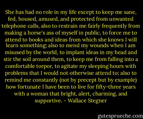 She has had no role in my life except to keep me sane, fed, housed, amused, and protected from unwanted telephone calls, also to restrain me fairly frequently from making a horse's ass of myself in public, to force me to attend to books and ideas from which she knows I will learn something; also to mend my wounds when I am misused by the world, to implant ideas in my head and stir the soil around them, to keep me from falling into a comfortable torpor, to agitate my sleeping hours with problems that I would not otherwise attend to; also to remind me constantly (not by precept but by example) how fortunate I have been to live for fifty-three years with a woman that bright, alert, charming, and supportive. - Wallace Stegner
