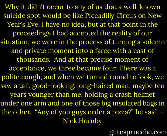 Why it didn't occur to any of us that a well­-known suicide spot would be like Piccadilly Circus on New Year's Eve. I have no idea, but at that point in the proceedings I had accepted the reality of our situation: we were in the process of turning a solemn and private moment into a farce with a cast of thousands.<br /> And at that precise moment of acceptance, we three became four. There was a polite cough, and when we turned round to look, we saw a tall, good-looking, long­-haired man, maybe ten years younger than me, holding a crash helmet under one arm and one of those big insulated bags in the other.<br /> “Any of you guys order a pizza?” he said. - Nick Hornby