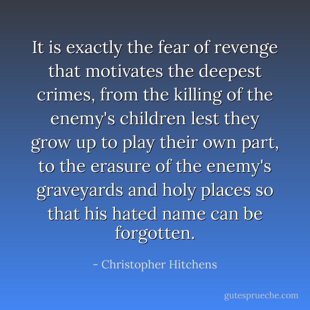 It is exactly the fear of revenge that motivates the deepest crimes, from the killing of the enemy's children lest they grow up to play their own part, to the erasure of the enemy's graveyards and holy places so that his hated name can be forgotten. - Christopher Hitchens