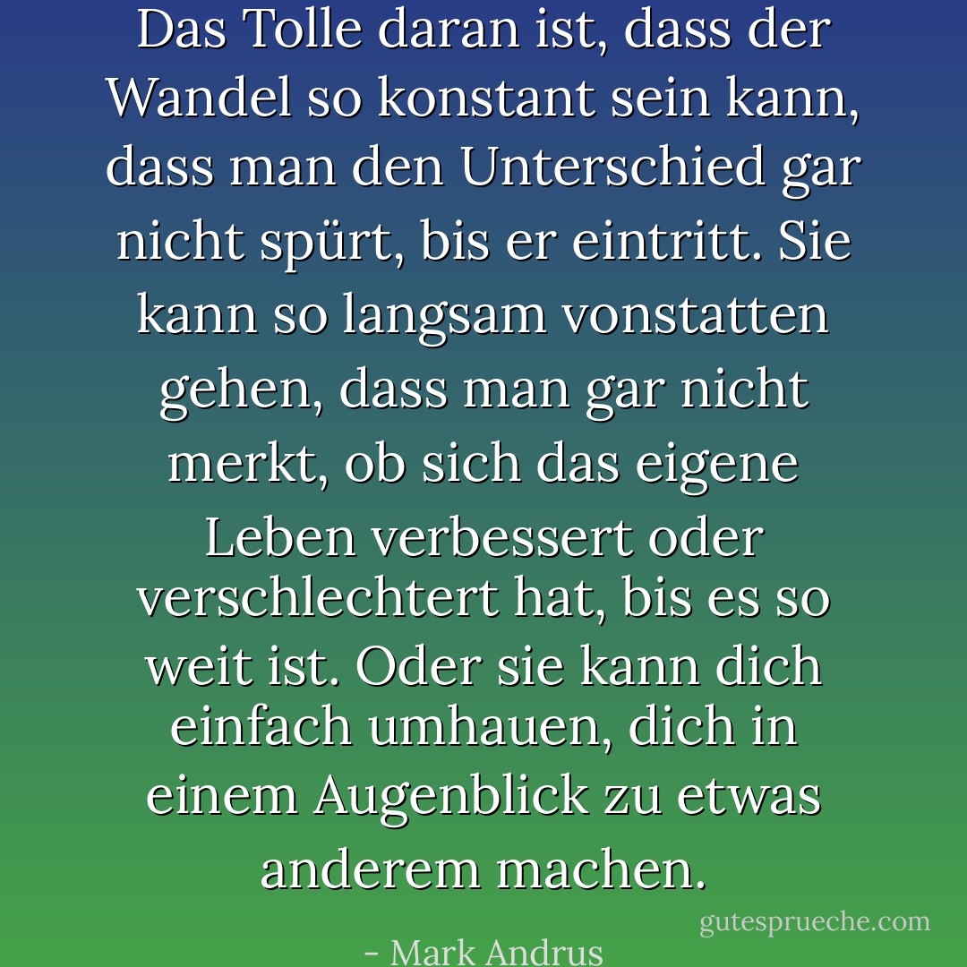 Das Tolle daran ist, dass der Wandel so konstant sein kann, dass man den Unterschied gar nicht spürt, bis er eintritt. Sie kann so langsam vonstatten gehen, dass man gar nicht merkt, ob sich das eigene Leben verbessert oder verschlechtert hat, bis es so weit ist. Oder sie kann dich einfach umhauen, dich in einem Augenblick zu etwas anderem machen. - Mark Andrus<