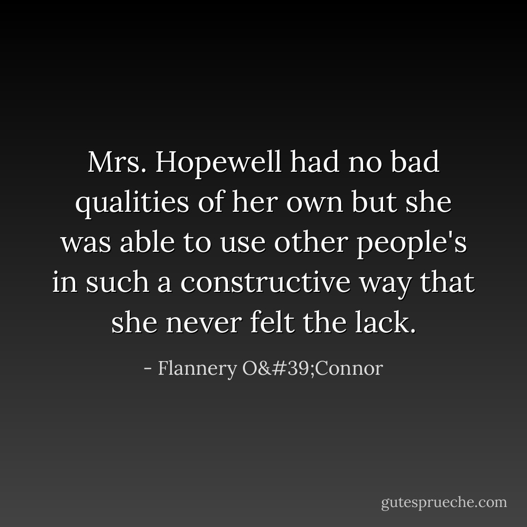Mrs. Hopewell had no bad qualities of her own but she was able to use other people's in such a constructive way that she never felt the lack. - Flannery O'Connor