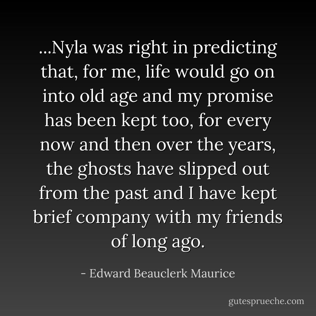 ...Nyla was right in predicting that, for me, life would go on into old age and my promise has been kept too, for every now and then over the years, the ghosts have slipped out from the past and I have kept brief company with my friends of long ago. - Edward Beauclerk Maurice