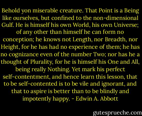 Behold yon miserable creature. That Point is a Being like ourselves, but confined to the non-dimensional Gulf. He is himself his own World, his own Universe; of any other than himself he can form no conception; he knows not Length, nor Breadth, nor Height, for he has had no experience of them; he has no cognizance even of the number Two; nor has he a thought of Plurality, for he is himself his One and All, being really Nothing. Yet mark his perfect self-contentment, and hence learn this lesson, that to be self-contented is to be vile and ignorant, and that to aspire is better than to be blindly and impotently happy. - Edwin A. Abbott
