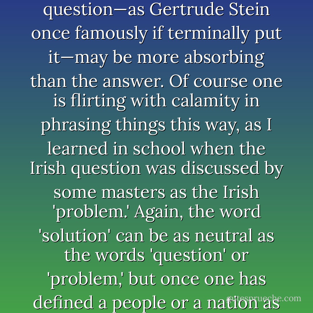 <i>Die Judenfrage</i>,' it used to be called, even by Jews. 'The Jewish Question.' I find I quite like this interrogative formulation, since the question—as Gertrude Stein once famously if terminally put it—may be more absorbing than the answer. Of course one is flirting with calamity in phrasing things this way, as I learned in school when the Irish question was discussed by some masters as the Irish 'problem.' Again, the word 'solution' can be as neutral as the words 'question' or 'problem,' but once one has defined a people or a nation as such, the search for a resolution can become a yearning for the conclusive. <i>Endlösung</i>: the final solution. - Christopher Hitchens