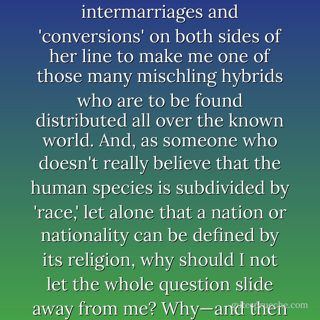 If my mother's intention in whole or in part was to ensure that I never had to suffer any indignity or embarrassment for being a Jew, then she succeeded well enough. And in any case there were enough intermarriages and 'conversions' on both sides of her line to make me one of those many <i>mischling</i> hybrids who are to be found distributed all over the known world. And, as someone who doesn't really believe that the human species is subdivided by 'race,' let alone that a nation or nationality can be defined by its religion, why should I not let the whole question slide away from me? Why—and then I'll stop asking rhetorical questions—did I at some point resolve that, in whatever tone of voice I was asked 'Are you a Jew?' I would never hear myself deny it? - Christopher Hitchens
