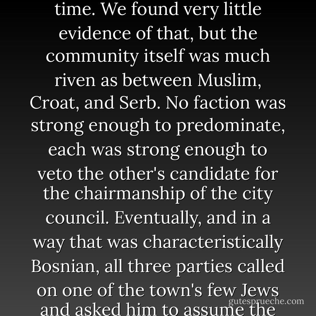 During the Bosnian war in the late 1990s, I spent several days traveling around the country with Susan Sontag and her son, my dear friend David Rieff. On one occasion, we made a special detour to the town of Zenica, where there was reported to be a serious infiltration of outside Muslim extremists: a charge that was often used to slander the Bosnian government of the time. We found very little evidence of that, but the community itself was much riven as between Muslim, Croat, and Serb. No faction was strong enough to predominate, each was strong enough to veto the other's candidate for the chairmanship of the city council. Eventually, and in a way that was characteristically Bosnian, all three parties called on one of the town's few Jews and asked him to assume the job. We called on him, and found that he was also the resident intellectual, with a natural gift for synthesizing matters. After we left him, Susan began to chortle in the car. 'What do you think?' she asked. 'Do you think that the only dentist and the only shrink in Zenica are Jewish also?' It would be dense to have pretended not to see her joke. - Christopher Hitchens
