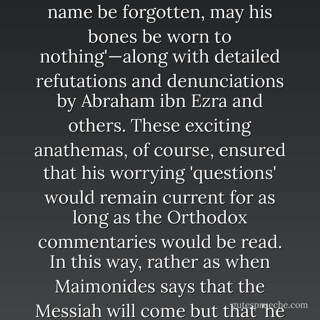 One notorious <i>apikoros</i> named Hiwa al-Balkhi, writing in ninth-century Persia, offered two hundred awkward questions to the faithful. He drew upon himself the usual thunderous curses—'may his name be forgotten, may his bones be worn to nothing'—along with detailed refutations and denunciations by Abraham ibn Ezra and others. These exciting anathemas, of course, ensured that his worrying 'questions' would remain current for as long as the Orthodox commentaries would be read. In this way, rather as when Maimonides says that the Messiah will come but that 'he may tarry,' Jewishness contrives irony at its own expense. If there is one characteristic of Jews that I admire, it is that irony is seldom if ever wasted on them. - Christopher Hitchens