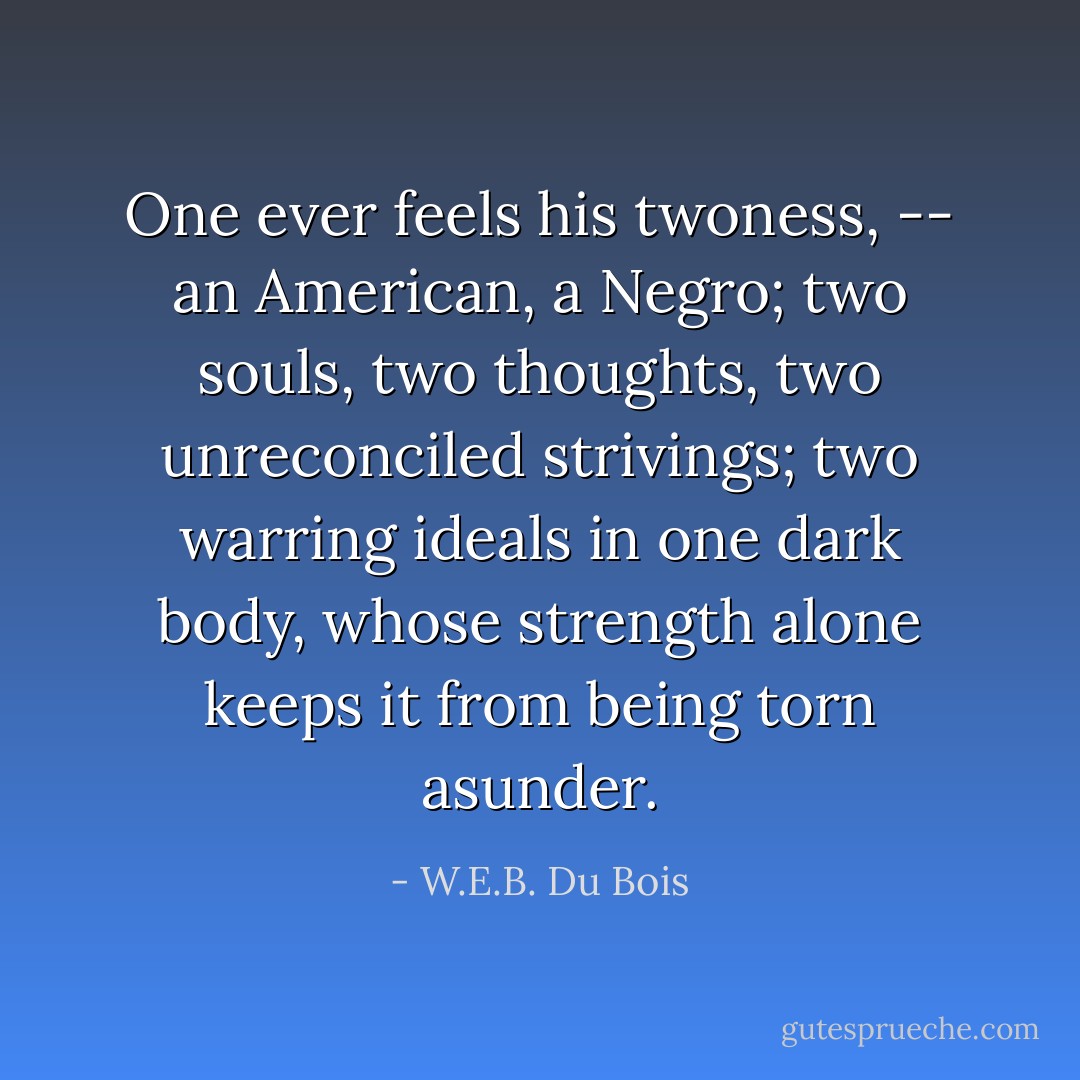 One ever feels his twoness, -- an American, a Negro; two souls, two thoughts, two unreconciled strivings; two warring ideals in one dark body, whose strength alone keeps it from being torn asunder. - W.E.B. Du Bois